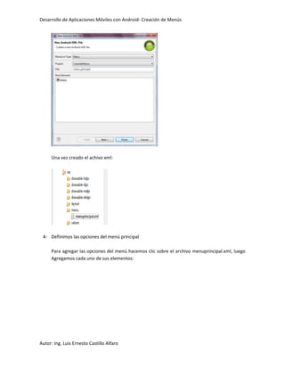 Desarrollo de Aplicaciones Móviles con Android- Creación de Menús




     Una vez creado el achivo xml:




 4- Definimos las opciones del menú principal

     Para agregar las opciones del menú hacemos clic sobre el archivo menuprincipal.xml, luego
     Agregamos cada uno de sus elementos:




Autor: Ing. Luis Ernesto Castillo Alfaro
 