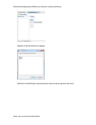 Desarrollo de Aplicaciones Móviles con Android- Creación de Menús




     Elegimos el tipo de elemento a agregar:




     Definimos el identificador y descripción para cada uno de las opciones del menú:




Autor: Ing. Luis Ernesto Castillo Alfaro
 