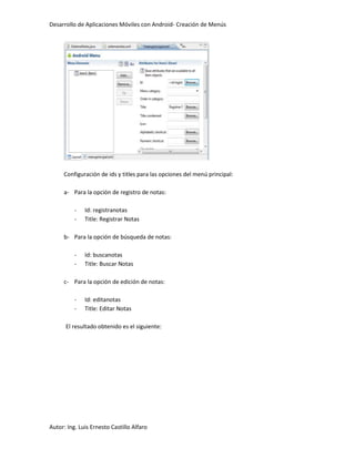 Desarrollo de Aplicaciones Móviles con Android- Creación de Menús




     Configuración de ids y titles para las opciones del menú principal:

     a- Para la opción de registro de notas:

          -   Id: registranotas
          -   Title: Registrar Notas

     b- Para la opción de búsqueda de notas:

          -   Id: buscanotas
          -   Title: Buscar Notas

     c- Para la opción de edición de notas:

          -   Id: editanotas
          -   Title: Editar Notas

      El resultado obtenido es el siguiente:




Autor: Ing. Luis Ernesto Castillo Alfaro
 