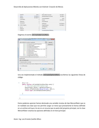 Desarrollo de Aplicaciones Móviles con Android- Creación de Menús




     Elegimos el evento onCreateOptionsMenu:




     Una vez implementado el método onCreateOptionsMenu escribimos las siguientes líneas de
     código:




     Como podemos apreciar hemos declarado una variable mnotas de tipo MenuInflater que es
     en realidad una clase que nos permite cargar un menú que previamente lo hemos definido
     en un archivo xml que a la vez es un recurso que es parte del proyecto principal, con la clase
     MenúInflater creamos las opciones definidas en el menú principal.



Autor: Ing. Luis Ernesto Castillo Alfaro
 