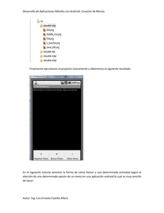 Desarrollo de Aplicaciones Móviles con Android- Creación de Menús




     Finalmente ejecutamos el proyecto nuevamente y obtenemos el siguiente resultado:




En el siguiente tutorial veremos la forma de cómo llamar a una determinada actividad según la
elección de una determinada opción de un menú en una aplicación android lo cual es muy sencillo
de hacer.




Autor: Ing. Luis Ernesto Castillo Alfaro
 