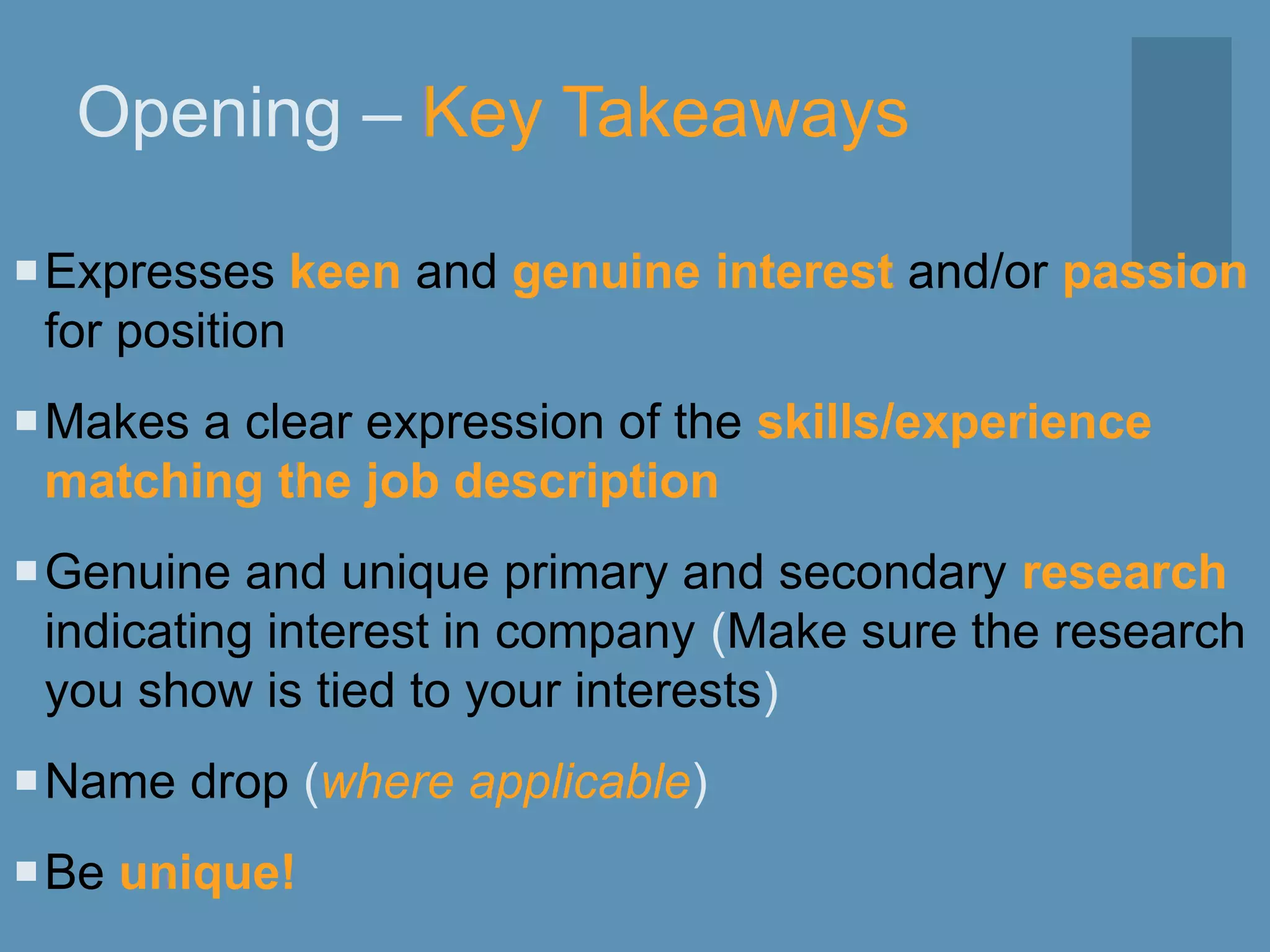 Opening – Key Takeaways
Expresses keen and genuine interest and/or passion
for position
Makes a clear expression of the skills/experience
matching the job description
Genuine and unique primary and secondary research
indicating interest in company (Make sure the research
you show is tied to your interests)
Name drop (where applicable)
Be unique!
 