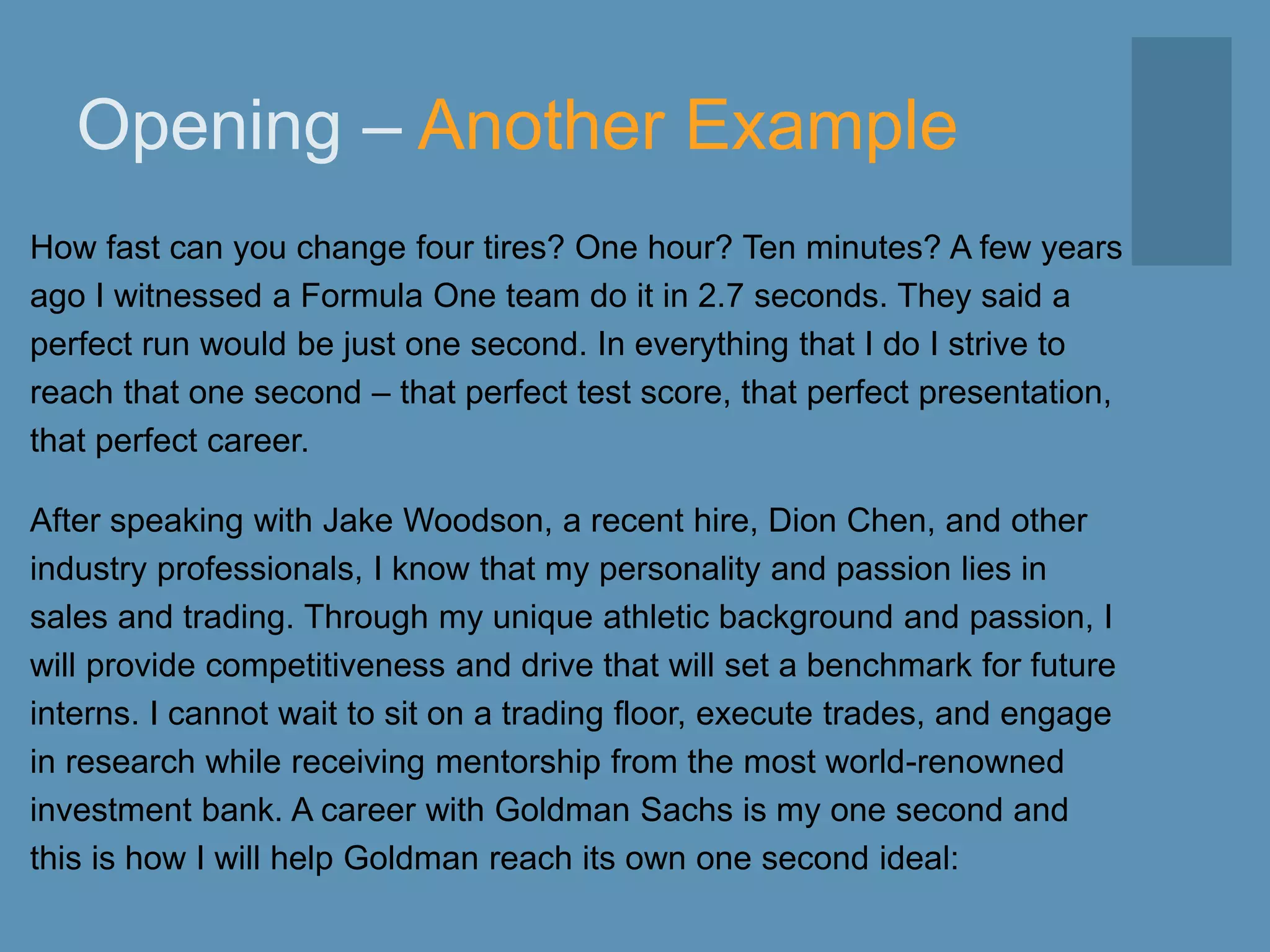 Opening – Another Example
How fast can you change four tires? One hour? Ten minutes? A few years
ago I witnessed a Formula One team do it in 2.7 seconds. They said a
perfect run would be just one second. In everything that I do I strive to
reach that one second – that perfect test score, that perfect presentation,
that perfect career.
After speaking with Jake Woodson, a recent hire, Dion Chen, and other
industry professionals, I know that my personality and passion lies in
sales and trading. Through my unique athletic background and passion, I
will provide competitiveness and drive that will set a benchmark for future
interns. I cannot wait to sit on a trading floor, execute trades, and engage
in research while receiving mentorship from the most world-renowned
investment bank. A career with Goldman Sachs is my one second and
this is how I will help Goldman reach its own one second ideal:
 