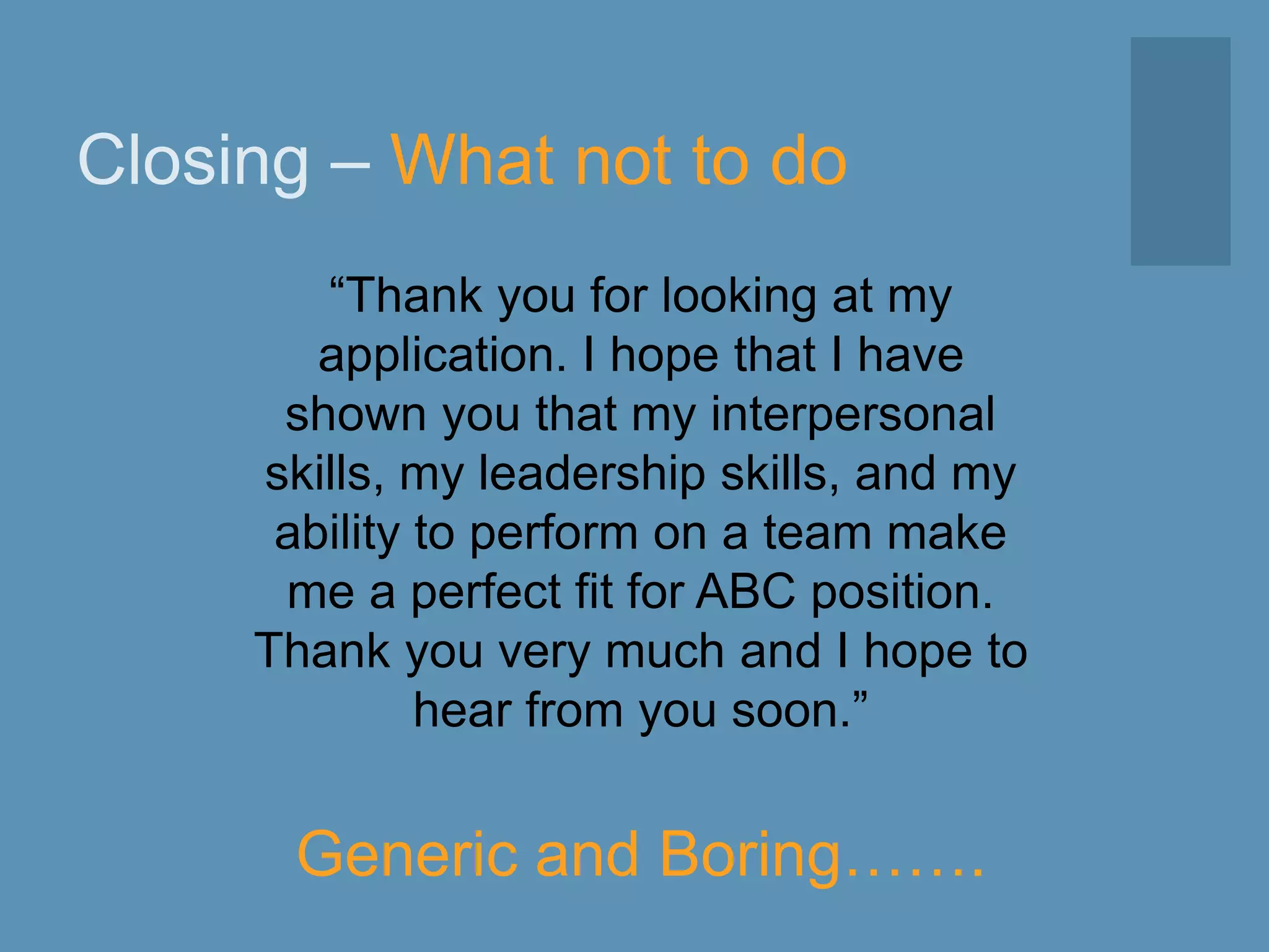 Closing – What not to do
“Thank you for looking at my
application. I hope that I have
shown you that my interpersonal
skills, my leadership skills, and my
ability to perform on a team make
me a perfect fit for ABC position.
Thank you very much and I hope to
hear from you soon.”
Generic and Boring…….
 