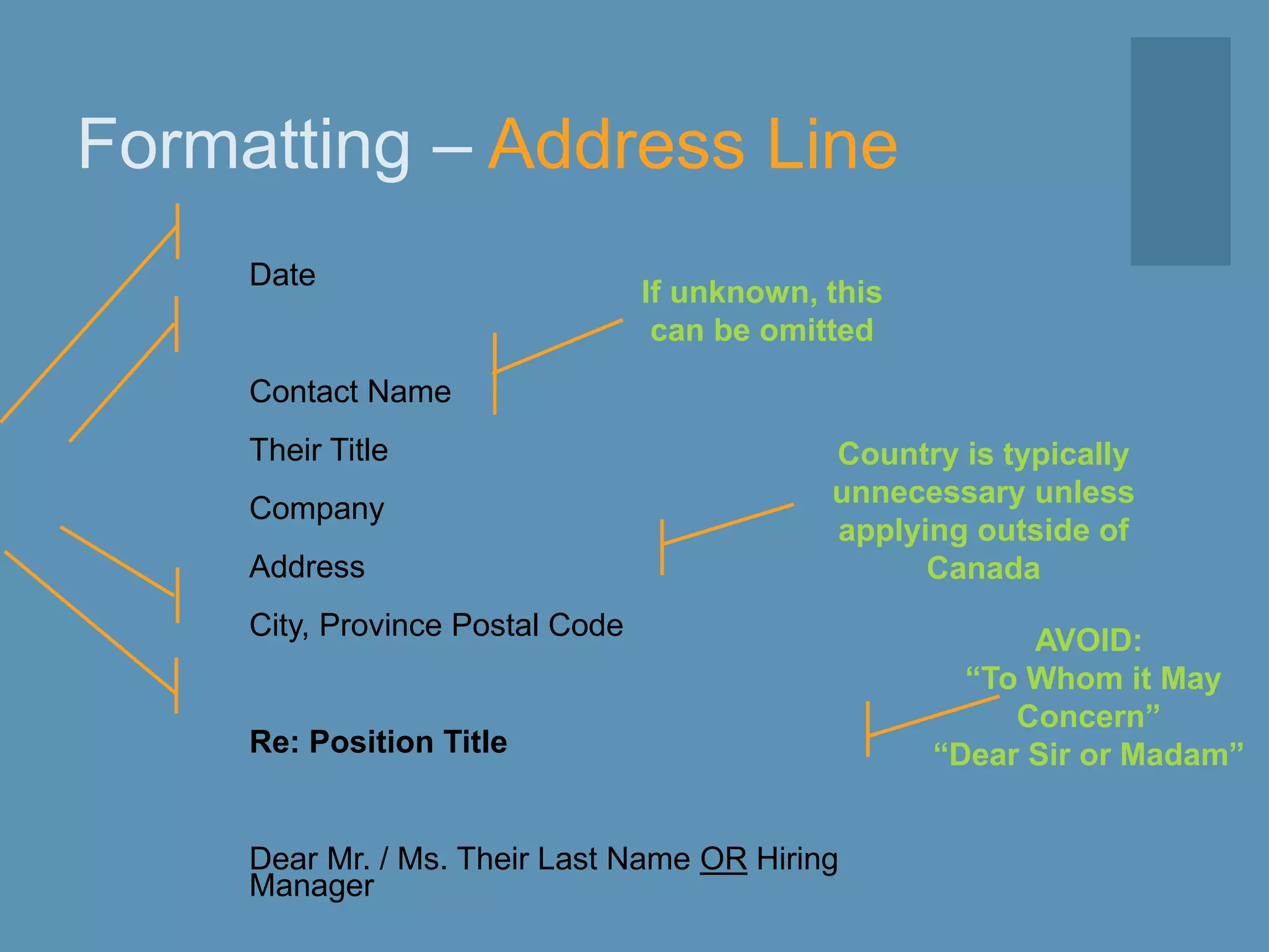 Formatting – Address Line
Date
Contact Name
Their Title
Company
Address
City, Province Postal Code
Re: Position Title
Dear Mr. / Ms. Their Last Name OR Hiring
Manager
If unknown, this
can be omitted
AVOID:
“To Whom it May
Concern”
“Dear Sir or Madam”
Country is typically
unnecessary unless
applying outside of
Canada
 