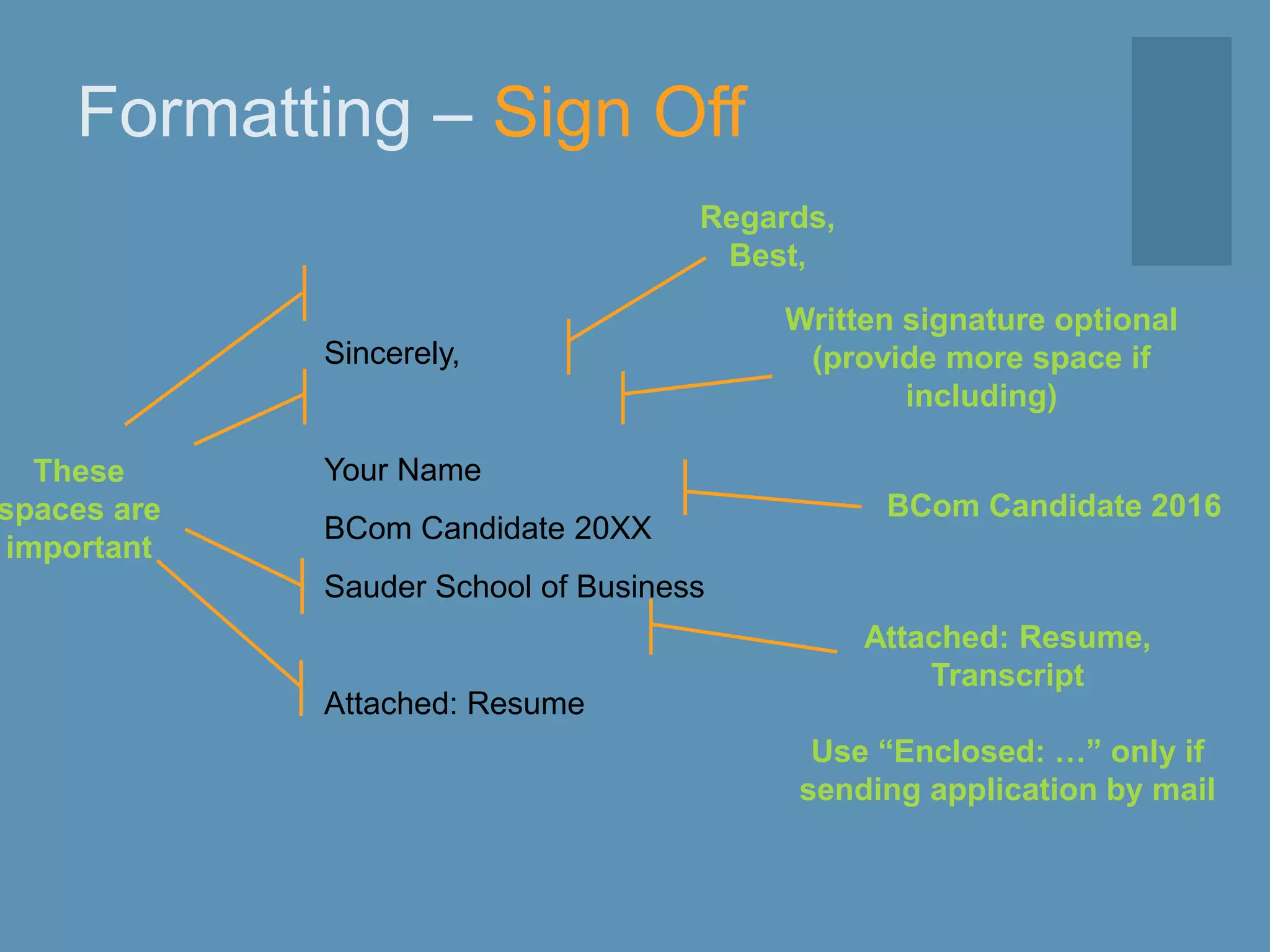 Formatting – Sign Off
Sincerely,
Your Name
BCom Candidate 20XX
Sauder School of Business
Attached: Resume
Regards,
Best,
Written signature optional
(provide more space if
including)
Attached: Resume,
Transcript
Use “Enclosed: …” only if
sending application by mail
BCom Candidate 2016
These
spaces are
important
 