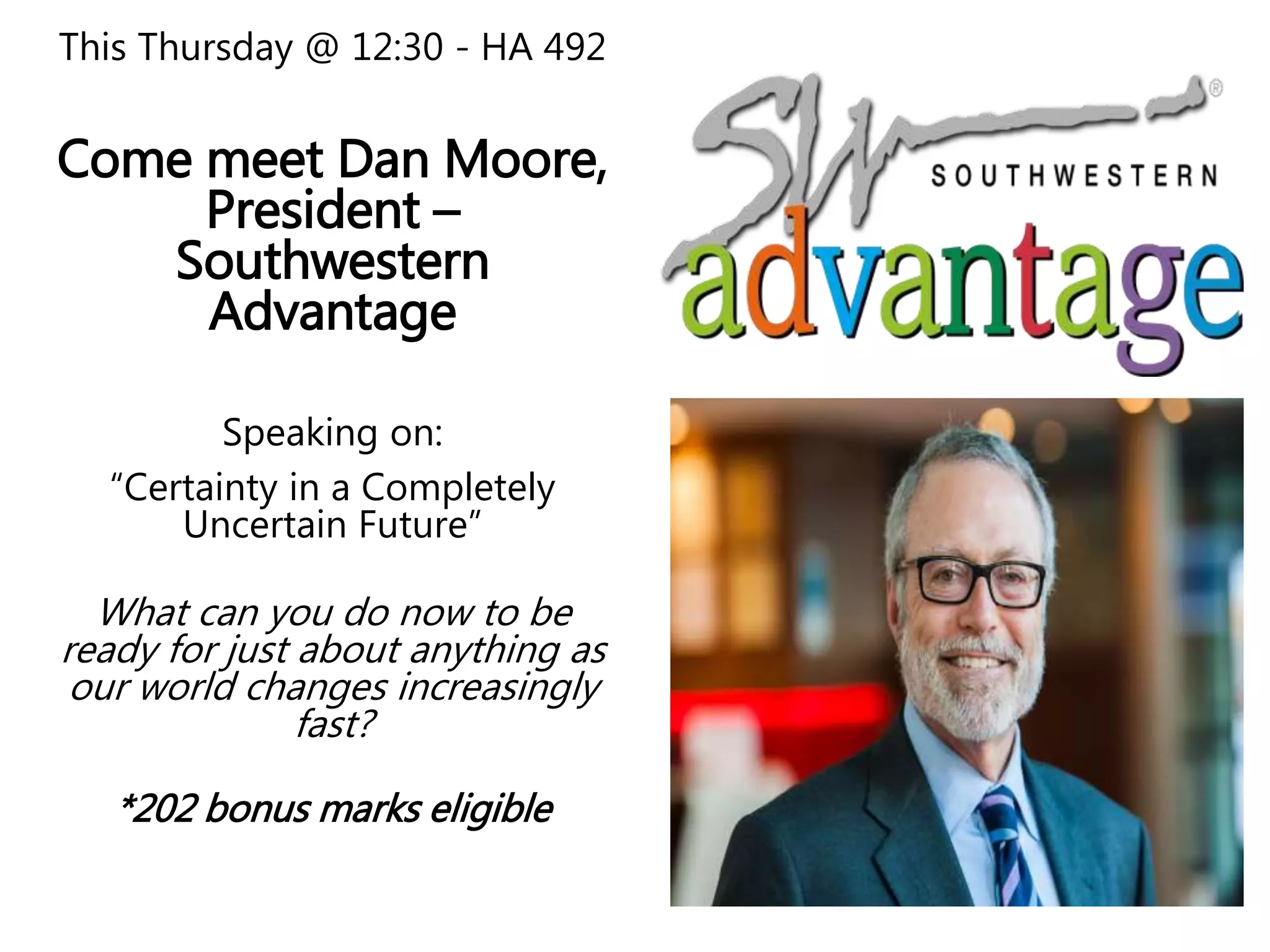 This Thursday @ 12:30 - HA 492
Come meet Dan Moore,
President –
Southwestern
Advantage
Speaking on:
“Certainty in a Completely
Uncertain Future”
What can you do now to be
ready for just about anything as
our world changes increasingly
fast?
*202 bonus marks eligible
 