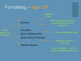 Formatting – Sign Off
Sincerely,
Your Name
BCom Candidate 20XX
Sauder School of Business
Attached: Resume
Regards,
Best,
Written signature optional
(provide more space if
including)
Attached: Resume,
Transcript
Use “Enclosed: …” only if
sending application by mail
BCom Candidate 2016
These
spaces are
important
 