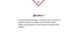 “
Question 1
In construction industry , we always issue a Letter of
Award to notify the bidder who won the tender.
What is the purpose to issue Letter of Award to the
bidder?
 