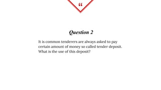 “
Question 2
It is common tenderers are always asked to pay
certain amount of money so called tender deposit.
What is the use of this deposit?
 