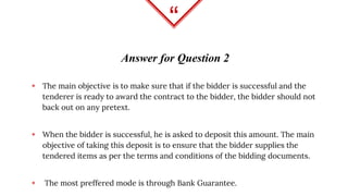 “
Answer for Question 2
◈ The main objective is to make sure that if the bidder is successful and the
tenderer is ready to award the contract to the bidder, the bidder should not
back out on any pretext.
◈ When the bidder is successful, he is asked to deposit this amount. The main
objective of taking this deposit is to ensure that the bidder supplies the
tendered items as per the terms and conditions of the bidding documents.
◈ The most preffered mode is through Bank Guarantee.
 