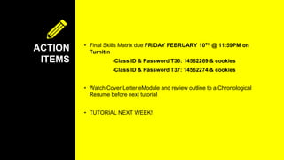 ACTION
ITEMS
• Final Skills Matrix due FRIDAY FEBRUARY 10TH @ 11:59PM on
Turnitin
-Class ID & Password T36: 14562269 & cookies
-Class ID & Password T37: 14562274 & cookies
• Watch Cover Letter eModule and review outline to a Chronological
Resume before next tutorial
• TUTORIAL NEXT WEEK!
 