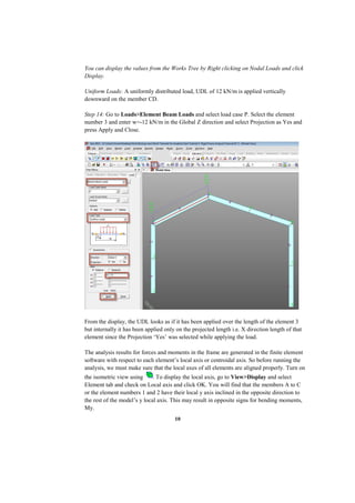 10
You can display the values from the Works Tree by Right clicking on Nodal Loads and click
Display.
Uniform Loads: A uniformly distributed load, UDL of 12 kN/m is applied vertically
downward on the member CD.
Step 14: Go to Loads>Element Beam Loads and select load case P. Select the element
number 3 and enter w=-12 kN/m in the Global Z direction and select Projection as Yes and
press Apply and Close.
From the display, the UDL looks as if it has been applied over the length of the element 3
but internally it has been applied only on the projected length i.e. X direction length of that
element since the Projection ‘Yes’ was selected while applying the load.
The analysis results for forces and moments in the frame are generated in the finite element
software with respect to each element’s local axis or centroidal axis. So before running the
analysis, we must make sure that the local axes of all elements are aligned properly. Turn on
the isometric view using . To display the local axis, go to View>Display and select
Element tab and check on Local axis and click OK. You will find that the members A to C
or the element numbers 1 and 2 have their local y axis inclined in the opposite direction to
the rest of the model’s y local axis. This may result in opposite signs for bending moments,
My.
 