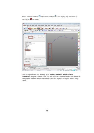 11
Check off node numbers and element numbers . Also display only wireframe by
clicking on for clarity.
Now to align the local axis properly, go to Model>Elements>Change Element
Parameters and go to Element Local Axis and select the 2 elements 1 and 2 that need to be
changed and enter the change in beta angle (local axis angle)=180 degrees in the Change
Mode.
 