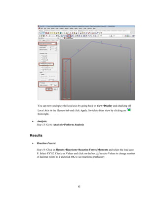 12
You can now undisplay the local axis by going back to View>Display and checking off
Local Axis in the Element tab and click Apply. Switch to front view by clicking on
from right.
 Analysis:
Step 15: Go to Analysis>Perform Analysis
Results
 Reaction Forces:
Step 16: Click on Results>Reactions>Reaction Forces/Moments and select the load case
P. Select FXYZ. Check on Values and click on the box next to Values to change number
of decimal points to 2 and click OK to see reactions graphically.
 