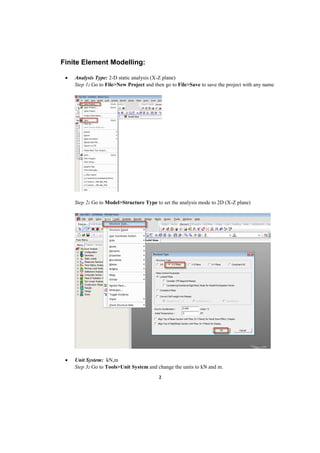 2
Finite Element Modelling:
 Analysis Type: 2-D static analysis (X-Z plane)
Step 1: Go to File>New Project and then go to File>Save to save the project with any name
Step 2: Go to Model>Structure Type to set the analysis mode to 2D (X-Z plane)
 Unit System: kN,m
Step 3: Go to Tools>Unit System and change the units to kN and m.
 