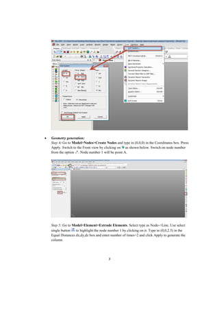 3
 Geometry generation:
Step 4: Go to Model>Nodes>Create Nodes and type in (0,0,0) in the Coordinates box. Press
Apply. Switch to the Front view by clicking on as shown below. Switch on node number
from the option . Node number 1 will be point A.
Step 5: Go to Model>Element>Extrude Elements. Select type as Node->Line. Use select
single button to highlight the node number 1 by clicking on it. Type in (0,0,2.5) in the
Equal Distances dx,dy,dz box and enter number of times=2 and click Apply to generate the
column.
 