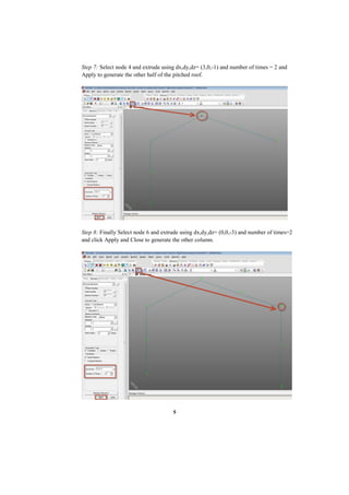 5
Step 7: Select node 4 and extrude using dx,dy,dz= (3,0,-1) and number of times = 2 and
Apply to generate the other half of the pitched roof.
Step 8: Finally Select node 6 and extrude using dx,dy,dz= (0,0,-3) and number of times=2
and click Apply and Close to generate the other column.
 