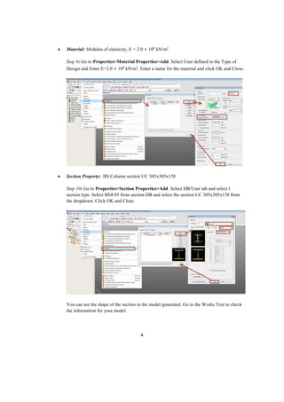 6
 Material: Modulus of elasticity, E = 2.0 × 108
kN/m2
Step 9: Go to Properties>Material Properties>Add. Select User defined in the Type of
Design and Enter E=2.0 × 108
kN/m2
. Enter a name for the material and click OK and Close.
 Section Property: BS Column section UC 305x305x158
Step 10: Go to Properties>Section Properties>Add. Select DB/User tab and select I
section type. Select BS4-93 from section DB and select the section UC 305x305x158 from
the dropdown. Click OK and Close.
You can see the shape of the section in the model generated. Go to the Works Tree to check
the information for your model.
 