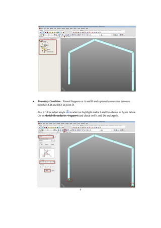 7
 Boundary Condition: Pinned Supports at A and H and a pinned connection between
members CD and DEF at point D.
Step 11: Use select single to select or highlight nodes 1 and 8 as shown in figure below.
Go to Model>Boundaries>Supports and check on Dx and Dz and Apply.
 