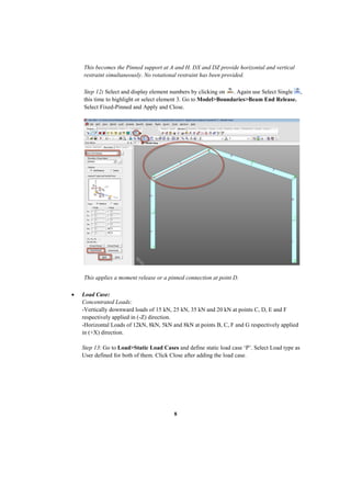 8
This becomes the Pinned support at A and H. DX and DZ provide horizontal and vertical
restraint simultaneously. No rotational restraint has been provided.
Step 12: Select and display element numbers by clicking on . Again use Select Single ,
this time to highlight or select element 3. Go to Model>Boundaries>Beam End Release.
Select Fixed-Pinned and Apply and Close.
This applies a moment release or a pinned connection at point D.
 Load Case:
Concentrated Loads:
-Vertically downward loads of 15 kN, 25 kN, 35 kN and 20 kN at points C, D, E and F
respectively applied in (-Z) direction.
-Horizontal Loads of 12kN, 8kN, 5kN and 8kN at points B, C, F and G respectively applied
in (+X) direction.
Step 13: Go to Load>Static Load Cases and define static load case ‘P’. Select Load type as
User defined for both of them. Click Close after adding the load case.
 