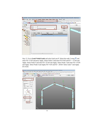 9
Step 13: Go to Load>Nodal Loads and select load case P. Select the node 2 using and
enter FX=12 kN and press Apply. Select Node 3 and enter FX=8 kN and FZ = -15 kN and
Apply. Select Node 4 and enter FZ=-25 kN and Apply. Select Node 5 and enter FZ=-35 kN
and Apply. Select Node 6 and Apply FX=5 kN and FZ= -20 kN. Select node 7 and Apply
FX=8 kN.
 