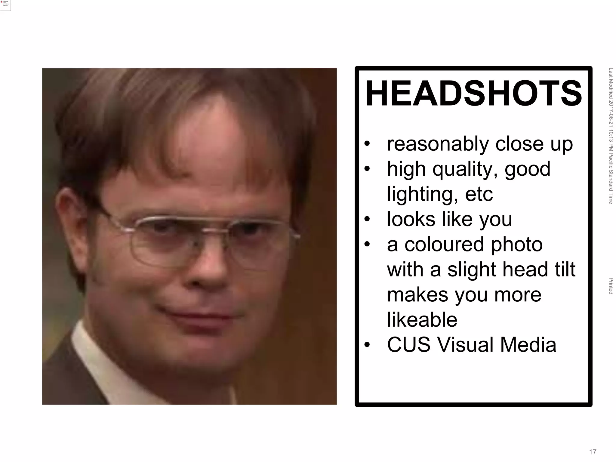 LastModified2017-06-2110:13PMPacificStandardTimePrinted
17
HEADSHOTS
• reasonably close up
• high quality, good
lighting, etc
• looks like you
• a coloured photo
with a slight head tilt
makes you more
likeable
• CUS Visual Media
 