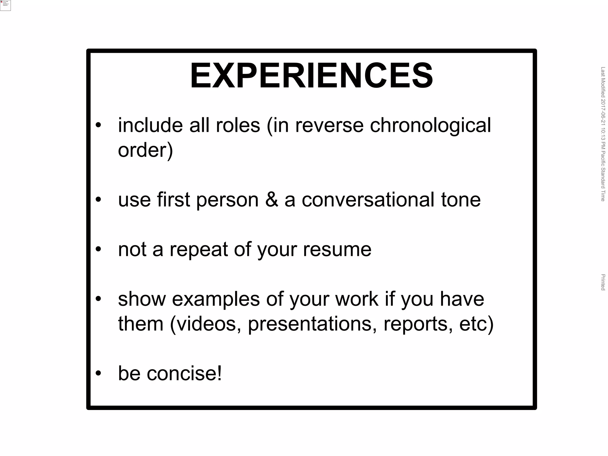 LastModified2017-06-2110:13PMPacificStandardTimePrinted
EXPERIENCES
• include all roles (in reverse chronological
order)
• use first person & a conversational tone
• not a repeat of your resume
• show examples of your work if you have
them (videos, presentations, reports, etc)
• be concise!
 