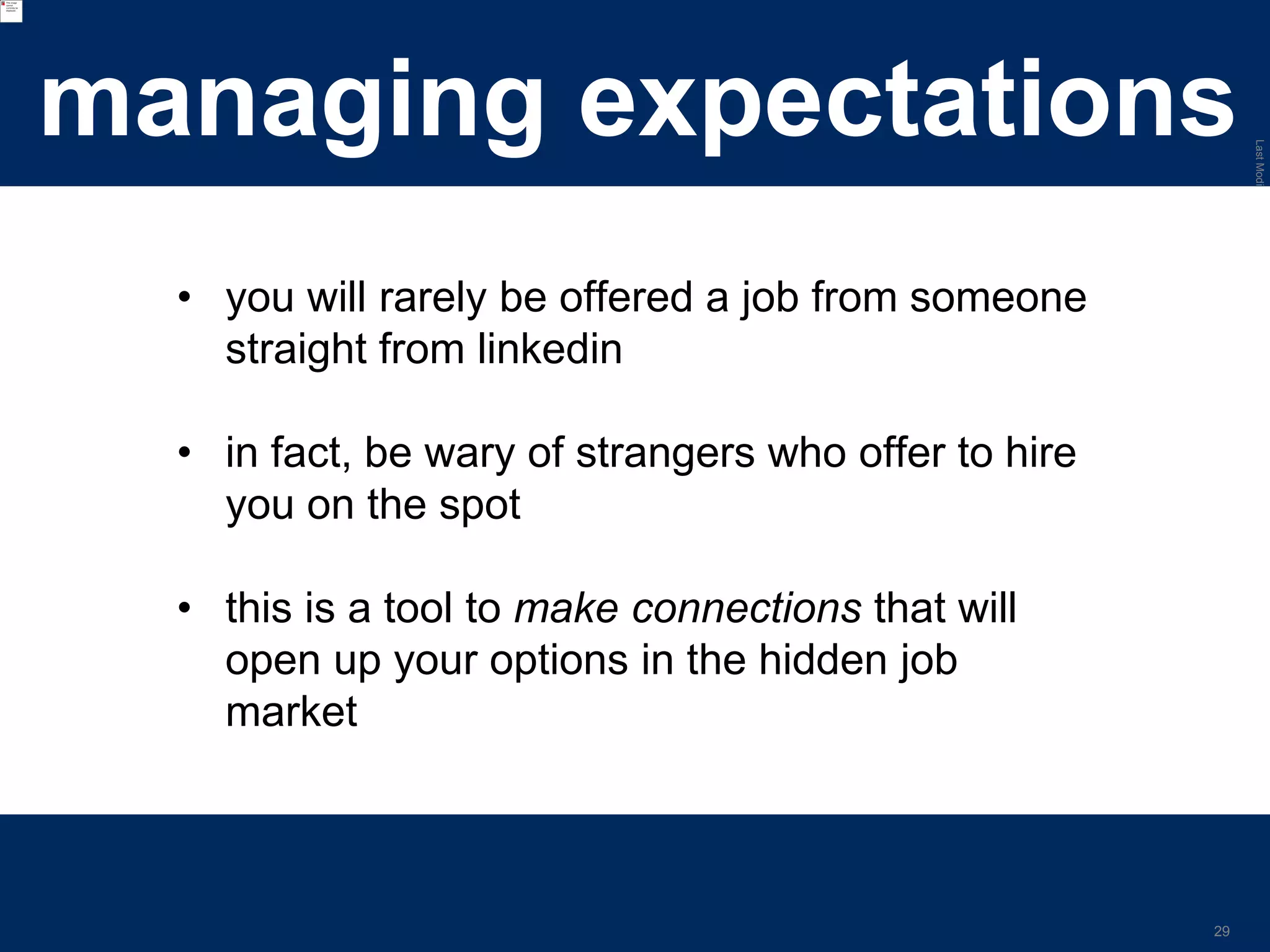 LastModified2017-06-2110:13PMPacificStandardTimePrinted
29
managing expectations
• you will rarely be offered a job from someone
straight from linkedin
• in fact, be wary of strangers who offer to hire
you on the spot
• this is a tool to make connections that will
open up your options in the hidden job
market
 