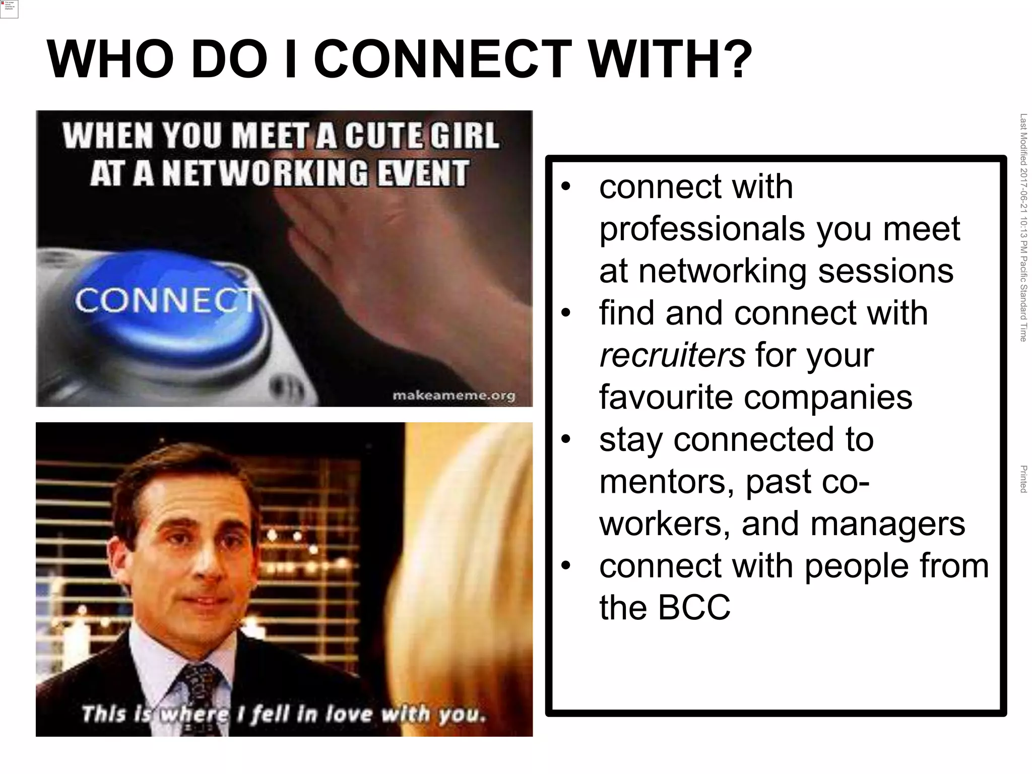 LastModified2017-06-2110:13PMPacificStandardTimePrinted
• connect with
professionals you meet
at networking sessions
• find and connect with
recruiters for your
favourite companies
• stay connected to
mentors, past co-
workers, and managers
• connect with people from
the BCC
WHO DO I CONNECT WITH?
 