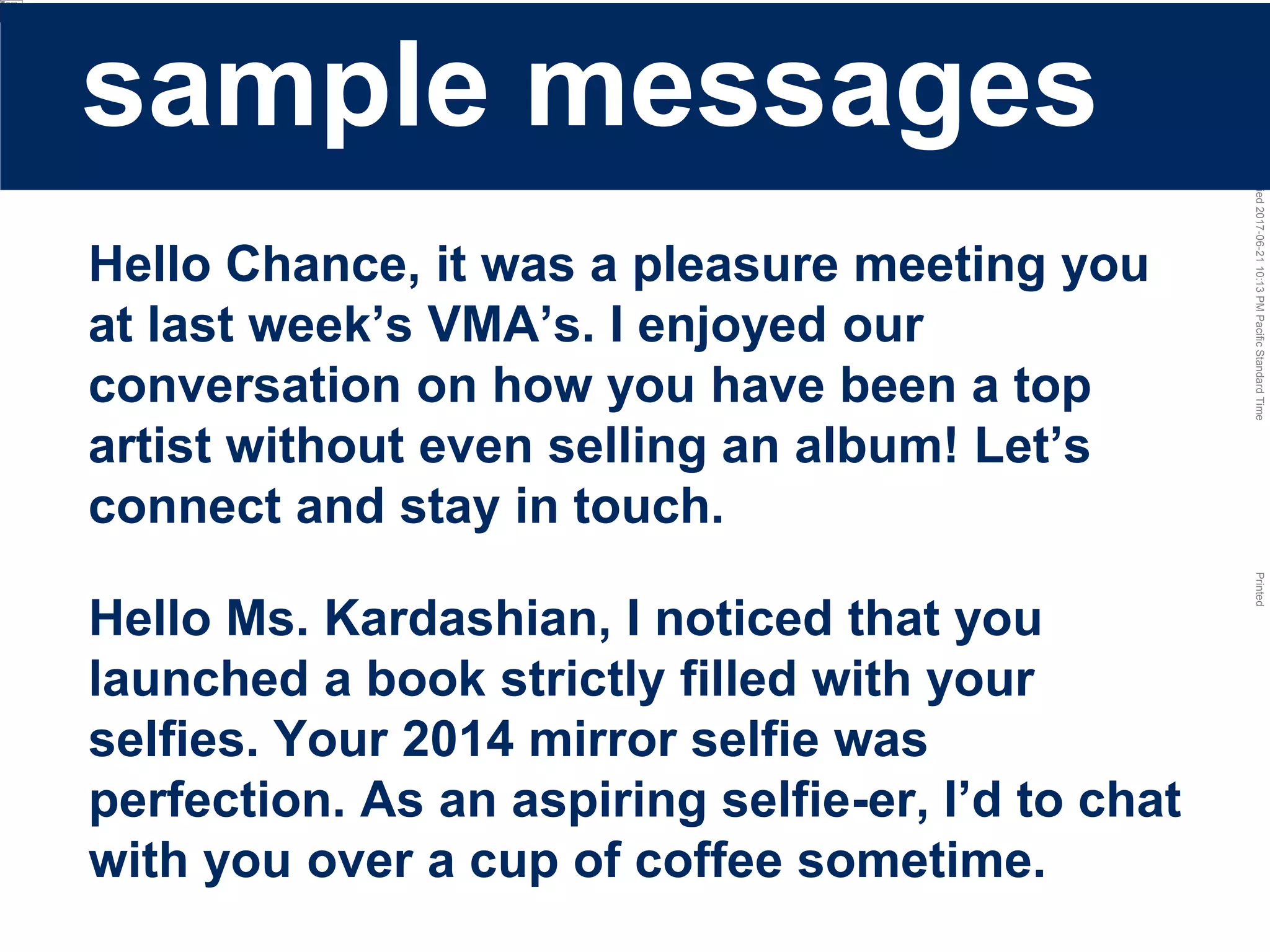 LastModified2017-06-2110:13PMPacificStandardTimePrinted
Hello Chance, it was a pleasure meeting you
at last week’s VMA’s. I enjoyed our
conversation on how you have been a top
artist without even selling an album! Let’s
connect and stay in touch.
Hello Ms. Kardashian, I noticed that you
launched a book strictly filled with your
selfies. Your 2014 mirror selfie was
perfection. As an aspiring selfie-er, I’d to chat
with you over a cup of coffee sometime.
sample messages
 