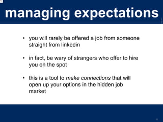 LastModified2017-06-2110:13PMPacificStandardTimePrinted
29
managing expectations
• you will rarely be offered a job from someone
straight from linkedin
• in fact, be wary of strangers who offer to hire
you on the spot
• this is a tool to make connections that will
open up your options in the hidden job
market
 