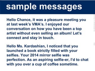 LastModified2017-06-2110:13PMPacificStandardTimePrinted
Hello Chance, it was a pleasure meeting you
at last week’s VMA’s. I enjoyed our
conversation on how you have been a top
artist without even selling an album! Let’s
connect and stay in touch.
Hello Ms. Kardashian, I noticed that you
launched a book strictly filled with your
selfies. Your 2014 mirror selfie was
perfection. As an aspiring selfie-er, I’d to chat
with you over a cup of coffee sometime.
sample messages
 