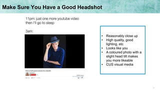 17
Make Sure You Have a Good Headshot
• Reasonably close up
• High quality, good
lighting, etc
• Looks like you
• A coloured photo with a
slight head tilt makes
you more likeable
• CUS visual media
 