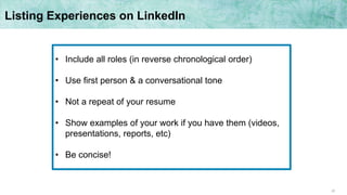 22
• Include all roles (in reverse chronological order)
• Use first person & a conversational tone
• Not a repeat of your resume
• Show examples of your work if you have them (videos,
presentations, reports, etc)
• Be concise!
Listing Experiences on LinkedIn
 