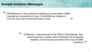 32
Sample Invitation Messages
Hi Rihanna, I notice that you’re the CEO of Fenty Beauty. Your
launch was truly a master class in branding. As an aspiring
marketer, I’d love to pick your brain over a cup of coffee
sometime.
Hello Beyonce, it was a pleasure meeting you at last week’s VMA’s.
I enjoyed our conversation on your 5 incredible key changes in
‘Love On Top’! Let’s connect and stay in touch.
“
“
”
”
 