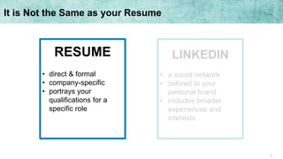 6
It is Not the Same as your Resume
LINKEDIN
• a social network
• tailored to your
personal brand
• includes broader
experiences and
interests
RESUME
• direct & formal
• company-specific
• portrays your
qualifications for a
specific role
 
