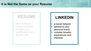 7
It is Not the Same as your Resume
LINKEDIN
• a social network
• tailored to your
personal brand
• includes broader
experiences and
interests
RESUME
• direct & formal
• company-specific
• portrays your
qualifications for a
specific role
 