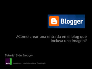 ¿Cómo crear una entrada en el blog que
                           incluya una imagen?


Tutorial 3 de Blogger

      Creado por: Itea Educación y Tecnología
 