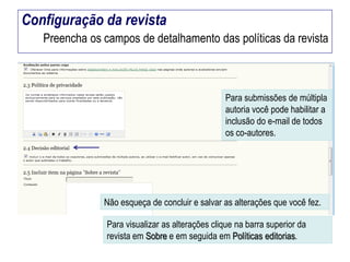 Configuração da revista
Preencha os campos de detalhamento das políticas da revista

Para submissões de múltipla
autoria você pode habilitar a
inclusão do e-mail de todos
os co-autores.

Não esqueça de concluir e salvar as alterações que você fez.
Para visualizar as alterações clique na barra superior da
revista em Sobre e em seguida em Políticas editorias.

 