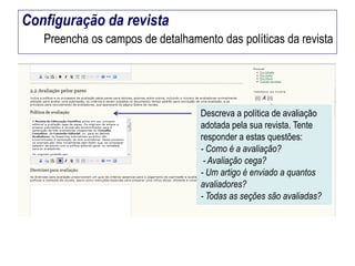 Configuração da revista
Preencha os campos de detalhamento das políticas da revista

Descreva a política de avaliação
adotada pela sua revista. Tente
responder a estas questões:
- Como é a avaliação?
- Avaliação cega?
- Um artigo é enviado a quantos
avaliadores?
- Todas as seções são avaliadas?

 