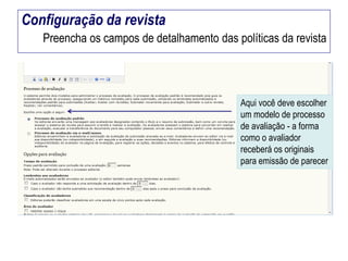 Configuração da revista
Preencha os campos de detalhamento das políticas da revista

Aqui você deve escolher
um modelo de processo
de avaliação - a forma
como o avaliador
receberá os originais
para emissão de parecer

 