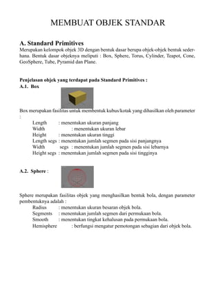 MEMBUAT OBJEK STANDAR
A. Standard Primitives

Merupakan kelompok objek 3D dengan bentuk dasar berupa objek-objek bentuk sederhana. Bentuk dasar objeknya meliputi : Box, Sphere, Torus, Cylinder, Teapot, Cone,
GeoSphere, Tube, Pyramid dan Plane.
Penjelasan objek yang terdapat pada Standard Primitives :
A.1. Box

Box merupakan fasilitas untuk membentuk kubus/kotak yang dihasilkan oleh parameter
:
Length
: menentukan ukuran panjang
Width
: menentukan ukuran lebar
Height
: menentukan ukuran tinggi
Length segs : menentukan jumlah segmen pada sisi panjangnya
Width
segs : menentukan jumlah segmen pada sisi lebarnya
Height segs : menentukan jumlah segmen pada sisi tingginya
A.2. Sphere :

Sphere merupakan fasilitas objek yang menghasilkan bentuk bola, dengan parameter
pembentuknya adalah :
Radius
: menentukan ukuran besaran objek bola.
Segments : menentukan jumlah segmen dari permukaan bola.
Smooth
: menentukan tingkat kehalusan pada permukaan bola.
Hemisphere
: berfungsi mengatur pemotongan sebagian dari objek bola.

 