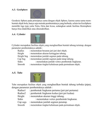 A.3. GeoSphere

Geodesic Sphere pada prinsipnya sama dengan objek Sphere, karena sama-sama membentuk objek bola, hanya saja metode pembentuknya yang berbeda, selain itu GeoSphere
memiliki tiga type yaitu Tetra, Octa dan Icosa, sedangkan untuk fasilitas Hemisphere
hanya bisa diaktifkan atau dinonaktifkan.
A.4. Cylinder

Cylinder merupakan fasilitas objek yang menghasilkan bentuk tabung tertutup, dengan
parameter pembentuknya adalah :
Radius
: menentukan besaran jari-jari dari objek.
Height
: menentukan ukuran ketinggian tabung.
Height Seg : menentukan jumlah segmen pada tabung.
Cap Seg
: menentukan jumlah segmen pada tutup tabung.
Sides
: menentukan jumlah vertex pembentuk lingkaran.
Smooth
: menentukan tingkat kehalusan pada permukaan objek.

A.5. Tube

Tube merupakan fasilitas objek yang menghasilkan bentuk tabung terbuka (pipa),

dengan parameter pembentuknya adalah :
Radius1
: pembentuk lingkaran pertama (jari-jari pertama)
Radius2
: pembentuk lingkaran kedua (jari-jari kedua)
Height
: menentukan ukuran tinggi tabung.
Sides
: menentukan vertex pembentuk lingkaran.
Cap segs : menentukan jumlah segmen penutup.
Smooth

: menentukan tingkat kehalusan pada permukaan objek.

 