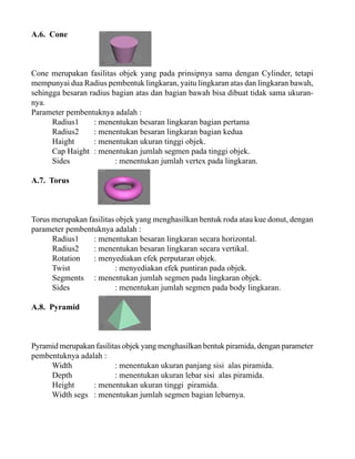 A.6. Cone

Cone merupakan fasilitas objek yang pada prinsipnya sama dengan Cylinder, tetapi
mempunyai dua Radius pembentuk lingkaran, yaitu lingkaran atas dan lingkaran bawah,
sehingga besaran radius bagian atas dan bagian bawah bisa dibuat tidak sama ukurannya.
Parameter pembentuknya adalah :
Radius1
: menentukan besaran lingkaran bagian pertama
Radius2
: menentukan besaran lingkaran bagian kedua
Haight
: menentukan ukuran tinggi objek.
Cap Haight : menentukan jumlah segmen pada tinggi objek.
Sides
: menentukan jumlah vertex pada lingkaran.
A.7. Torus

Torus merupakan fasilitas objek yang menghasilkan bentuk roda atau kue donut, dengan
parameter pembentuknya adalah :
Radius1
: menentukan besaran lingkaran secara horizontal.
Radius2
: menentukan besaran lingkaran secara vertikal.
Rotation
: menyediakan efek perputaran objek.
Twist
: menyediakan efek puntiran pada objek.
Segments : menentukan jumlah segmen pada lingkaran objek.
Sides
: menentukan jumlah segmen pada body lingkaran.
A.8. Pyramid

Pyramid merupakan fasilitas objek yang menghasilkan bentuk piramida, dengan parameter
pembentuknya adalah :
Width
: menentukan ukuran panjang sisi alas piramida.
Depth
: menentukan ukuran lebar sisi alas piramida.
Height
: menentukan ukuran tinggi piramida.
Width segs : menentukan jumlah segmen bagian lebarnya.

 