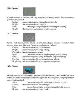 B.6. Capsule

Capsule merupakan fasilitas objek yang menghasilkan bentuk capsule, dengan parameter
pembentuknya adalah :
Radius
: menentukan ukuran besaran bentuk capsule
Height
: menentukan ukuran tingginya.
Sides
: berfungsi sebagai segmen untuk tampak samping.
Height
: berfungsi sebagai segmen untuk tingginya.
B.7. Spindle

Spindle pada dasarnya sama dengan OilTank, hanya bagian atas dan bawah bentuknya
runcing tajam seperti kerucut. Parameter pembentuknya adalah :
Radius
: menentukan ukuran besaran tabung.
Height
: menentukan ukuran tinggi tabung.
Cap Height : menentukan tutup tabung.
Blend
: menentukan ukuran lengkungan pada sudut tabung.
Sides
: menentukan jumlah ujung pembentuk lingkatan tabung.
Cap Seg
: menentukan jumlah segmen pada tutup tabung.
Height Seg : menentukan jumlah segmen pada tinggi tabung.
B.8. Gengon

Gengon merupakan fasilitas objek yang menghasilkan bentuk box (bukan kubus) tetapi
bentuknya dapat diatur menjadi segilima, segienam, dan sebagainya, dengan parameter
pembentuknya adalah :
Sides
: menentukan jumlah sudut persegi (bentuk persegi).
Radius
: menentukan ukuran besaran objek.
Fillet
: menentukan tingkat kelengkungan pada sudut gengon.
Heigth
: menentukan ukuran tinggi objek.

 