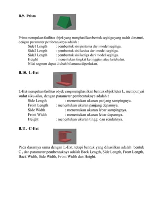 B.9. Prism

Prims merupakan fasilitas objek yang menghasilkan bentuk segitiga yang sudah diextrusi,
dengan parameter pembentuknya adalah :
Side1 Length
: pembentuk sisi pertama dari model segitiga.
Side2 Length
: pembentuk sisi kedua dari model segitiga.
Side3 Length
: pembentuk sisi ketiga dari model segitiga.
Height
: menentukan tingkat ketinggian atau ketebalan.
Nilai segmen dapat diubah bilamana diperlukan.

B.10. L-Ext

L-Ext merupakan fasilitas objek yang menghasilkan bentuk objek leter L, mempunyai

sudut siku-siku, dengan parameter pembentuknya adalah :
Side Length
: menentukan ukuran panjang sampingnya.
Front Length
: menentukan ukuran panjang depannya.
Side Width
: menentukan ukuran lebar sampingnya.
Front Width
: menentukan ukuran lebar depannya.
Height
: menentukan ukuran tinggi dan rendahnya.
B.11. C-Ext

Pada dasarnya sama dengan L-Ext, tetapi bentuk yang dihasilkan adalah bentuk
C , dan parameter pembentuknya adalah Back Length, Side Length, Front Length,
Back Width, Side Width, Front Width dan Height.

 