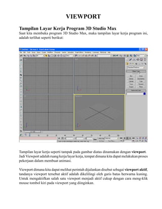 VIEWPORT
Tampilan Layar Kerja Program 3D Studio Max

Saat kita membuka program 3D Studio Max, maka tampilan layar kerja program ini,
adalah terlihat seperti berikut:

Tampilan layar kerja seperti tampak pada gambar diatas dinamakan dengan viewport.
Jadi Viewport adalah ruang kerja/layar kerja, tempat dimana kita dapat melakukan proses
pekerjaan dalam membuat animasi.
Viewport dimana kita dapat melihat perintah dijalankan disebut sebagai viewport aktif,
tandanya viewport tersebut aktif adalah dikelilingi oleh garis batas berwarna kuning.
Untuk mengaktifkan salah satu viewport menjadi aktif cukup dengan cara meng-klik
mouse tombol kiri pada viewport yang diinginkan.

 