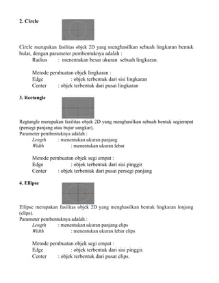 2. Circle

Circle merupakan fasilitas objek 2D yang menghasilkan sebuah lingkaran bentuk
bulat, dengan parameter pembentuknya adalah :
Radius
: menentukan besar ukuran sebuah lingkaran.
Metode pembuatan objek lingkaran :
Edge
: objek terbentuk dari sisi lingkaran
Center
: objek terbentuk dari pusat lingkaran
3. Rectangle

Regtangle merupakan fasilitas objek 2D yang menghasilkan sebuah bentuk segiempat
(persegi panjang atau bujur sangkar).
Parameter pembentuknya adalah :
Length
: menentukan ukuran panjang
Width
: menentukan ukuran lebar

Metode pembuatan objek segi empat :
Edge
: objek terbentuk dari sisi pinggir
Center
: objek terbentuk dari pusat persegi panjang
4. Ellipse

Ellipse merupakan fasilitas objek 2D yang menghasilkan bentuk lingkaran lonjong
(elips).
Parameter pembentuknya adalah :
Length
: menentukan ukuran panjang elips
Width
: menentukan ukuran lebar elips

Metode pembuatan objek segi empat :
Edge
: objek terbentuk dari sisi pinggir.
Center
: objek terbentuk dari pusat elips.

 