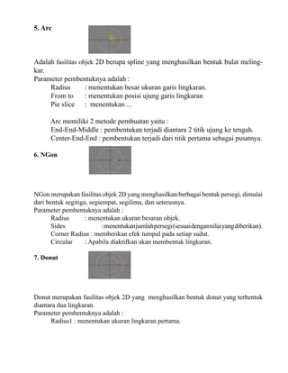 5. Arc

Adalah fasilitas objek 2D berupa spline yang menghasilkan bentuk bulat melingkar.
Parameter pembentuknya adalah :
Radius
: menentukan besar ukuran garis lingkaran.
From to
: menentukan posisi ujung garis lingkaran
Pie slice : menentukan ...
Arc memiliki 2 metode pembuatan yaitu :
End-End-Middle : pembentukan terjadi diantara 2 titik ujung ke tengah.
Center-End-End : pembentukan terjadi dari titik pertama sebagai pusatnya.
6. NGon

NGon merupakan fasilitas objek 2D yang menghasilkan berbagai bentuk persegi, dimulai
dari bentuk segitiga, segiempat, segilima, dan seterusnya.
Parameter pembentuknya adalah :
Radius
: menentukan ukuran besaran objek.
Sides
: menentukan jumlah persegi (sesuai dengan nilai yang diberikan).
Corner Radius : memberikan efek tumpul pada setiap sudut.
Circular
: Apabila diaktifkan akan membentuk lingkaran.
7. Donut

Donut merupakan fasilitas objek 2D yang menghasilkan bentuk donut yang terbentuk
diantara dua lingkaran.
Parameter pembentuknya adalah :
Radius1 : menentukan ukuran lingkaran pertama.

 
